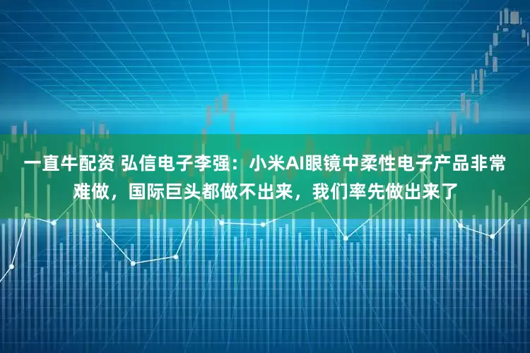 一直牛配资 弘信电子李强：小米AI眼镜中柔性电子产品非常难做，国际巨头都做不出来，我们率先做出来了