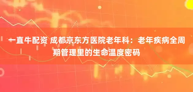 一直牛配资 成都京东方医院老年科：老年疾病全周期管理里的生命温度密码