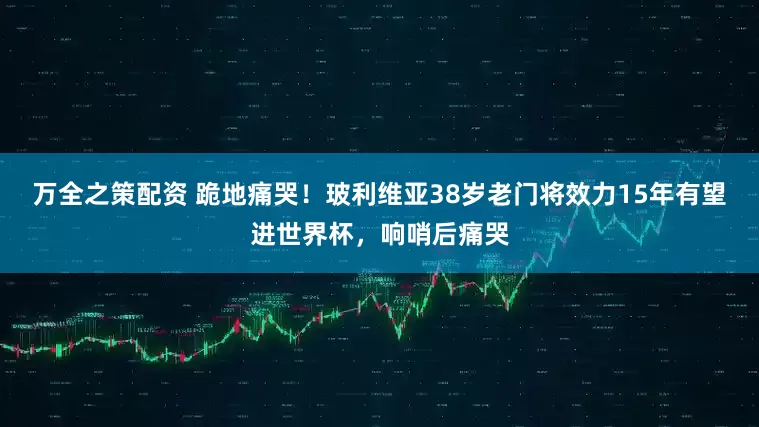 万全之策配资 跪地痛哭！玻利维亚38岁老门将效力15年有望进世界杯，响哨后痛哭