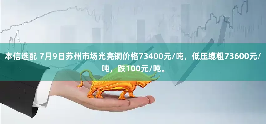 本信选配 7月9日苏州市场光亮铜价格73400元/吨，低压缆粗73600元/吨，跌100元/吨。
