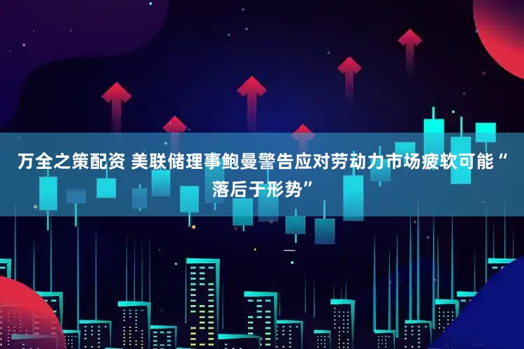 万全之策配资 美联储理事鲍曼警告应对劳动力市场疲软可能“落后于形势”