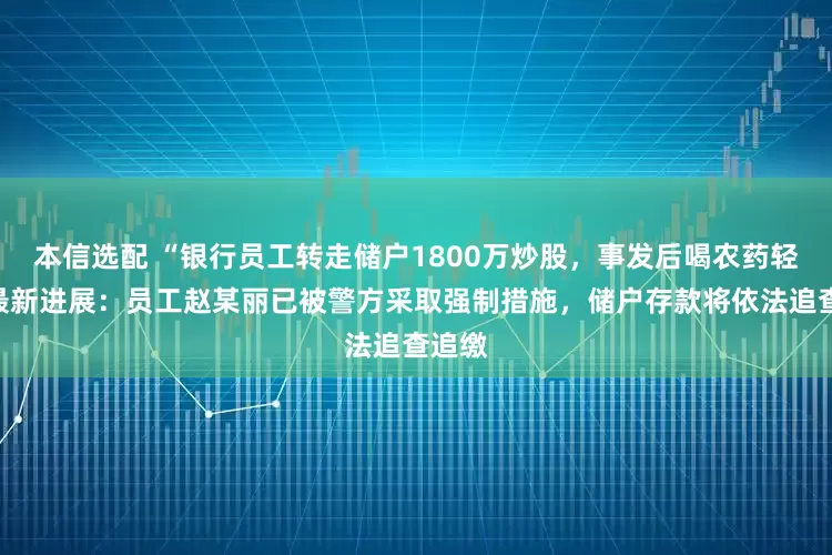 本信选配 “银行员工转走储户1800万炒股，事发后喝农药轻生”最新进展：员工赵某丽已被警方采取强制措施，储户存款将依法追查追缴